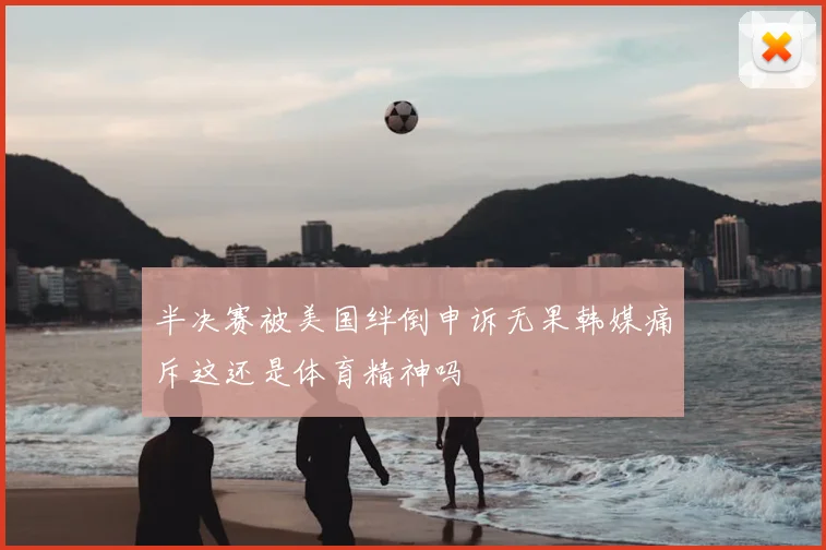 半决赛被美国绊倒申诉无果韩媒痛斥这还是体育精神吗
