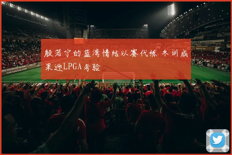 殷若宁的蓝湾情结以赛代练 冬训成果迎LPGA考验