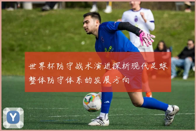 世界杯防守战术演进探析现代足球整体防守体系的发展方向