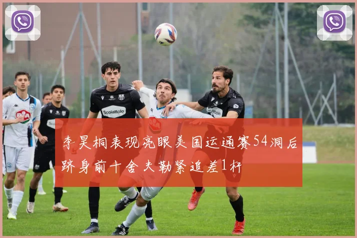 李昊桐表现亮眼美国运通赛54洞后跻身前十舍夫勒紧追差1杆