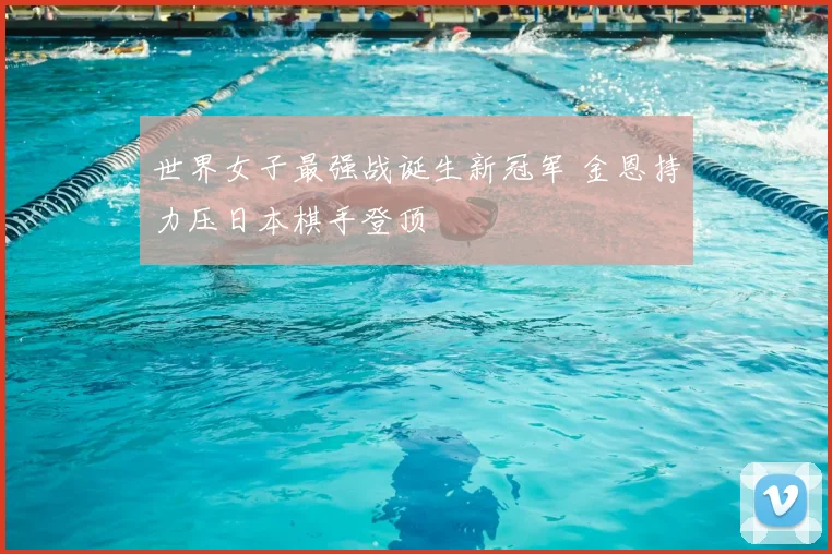 世界女子最强战诞生新冠军 金恩持力压日本棋手登顶