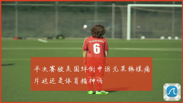 半决赛被美国绊倒申诉无果韩媒痛斥这还是体育精神吗