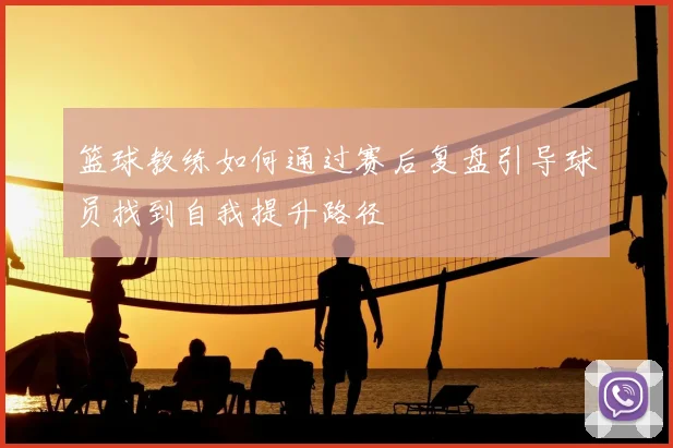 篮球教练如何通过赛后复盘引导球员找到自我提升路径