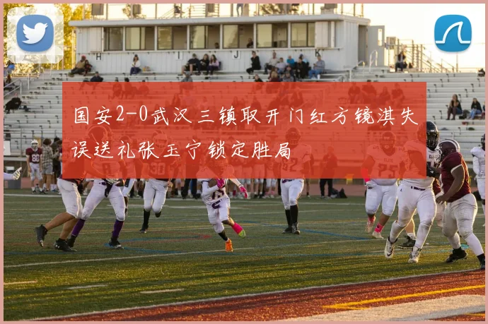 国安2-0武汉三镇取开门红方镜淇失误送礼张玉宁锁定胜局