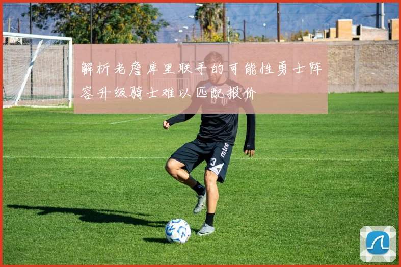 解析老詹库里联手的可能性勇士阵容升级骑士难以匹配报价
