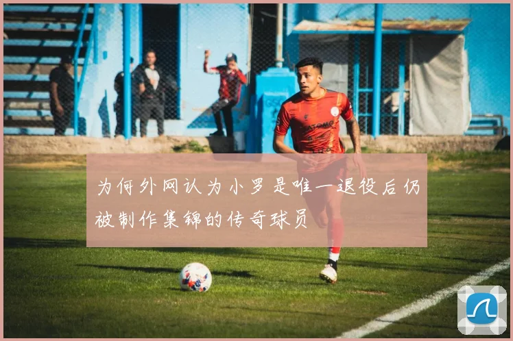 为何外网认为小罗是唯一退役后仍被制作集锦的传奇球员