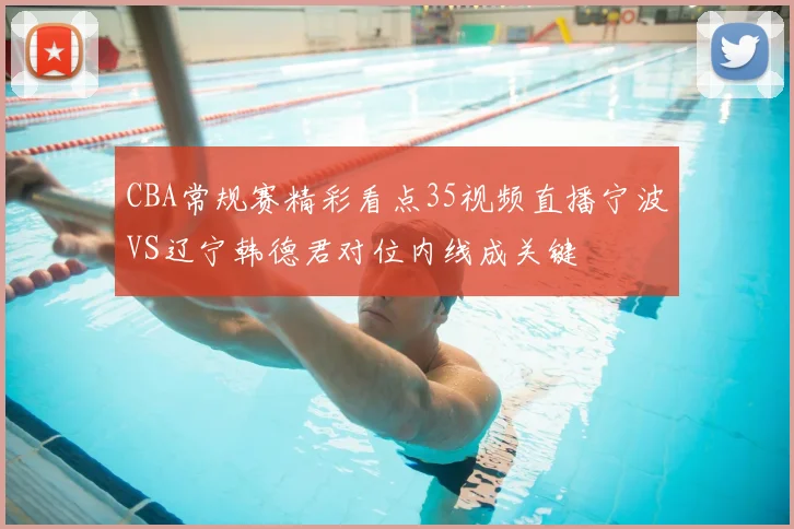 CBA常规赛精彩看点35视频直播宁波VS辽宁韩德君对位内线成关键